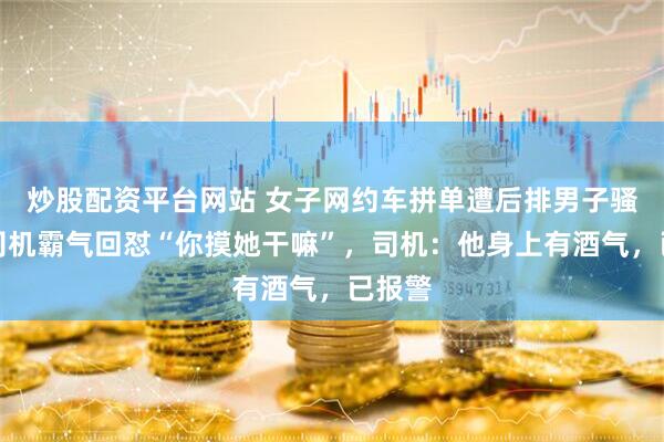 炒股配资平台网站 女子网约车拼单遭后排男子骚扰，司机霸气回怼“你摸她干嘛”，司机：他身上有酒气，已报警