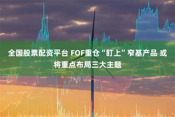 全国股票配资平台 FOF重仓“盯上”窄基产品 或将重点布局三大主题