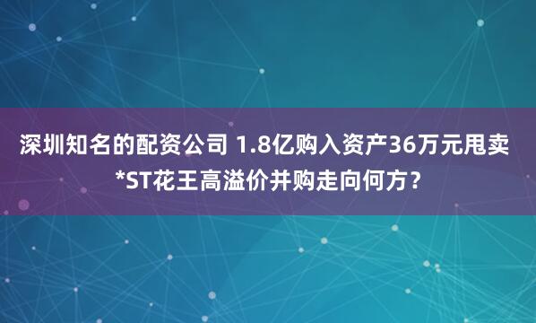 深圳知名的配资公司 1.8亿购入资产36万元甩卖 *ST花王高溢价并购走向何方？