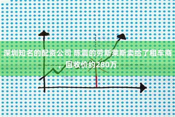 深圳知名的配资公司 陈震的劳斯莱斯卖给了租车商，回收价约280万