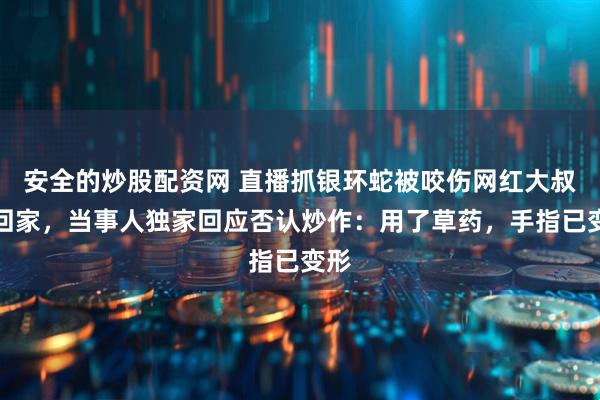 安全的炒股配资网 直播抓银环蛇被咬伤网红大叔已回家，当事人独家回应否认炒作：用了草药，手指已变形