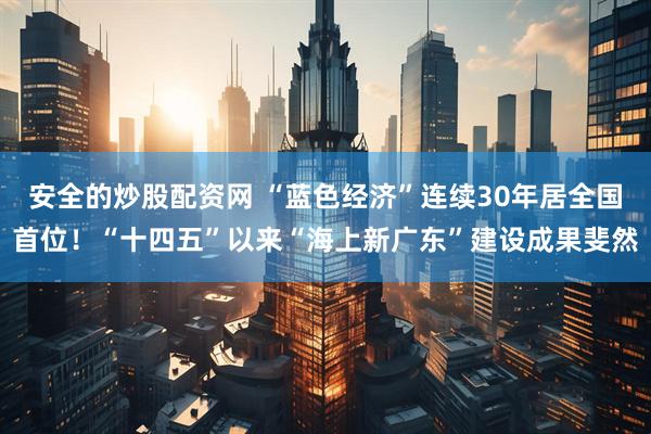 安全的炒股配资网 “蓝色经济”连续30年居全国首位！“十四五”以来“海上新广东”建设成果斐然