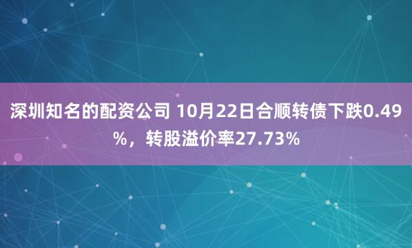深圳知名的配资公司 10月22日合顺转债下跌0.49%，转股溢价率27.73%