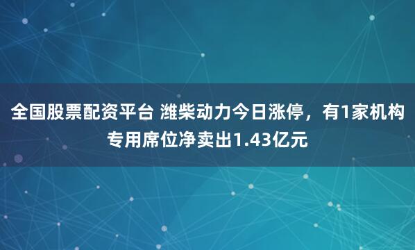 全国股票配资平台 潍柴动力今日涨停，有1家机构专用席位净卖出1.43亿元