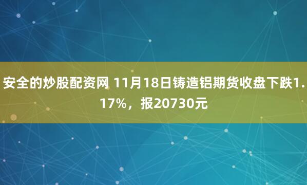 安全的炒股配资网 11月18日铸造铝期货收盘下跌1.17%，报20730元