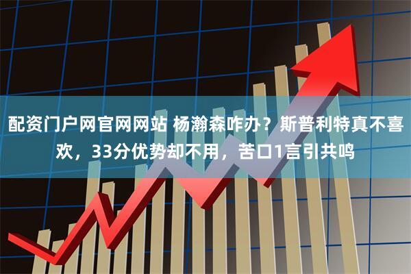 配资门户网官网网站 杨瀚森咋办？斯普利特真不喜欢，33分优势却不用，苦口1言引共鸣