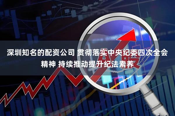 深圳知名的配资公司 贯彻落实中央纪委四次全会精神 持续推动提升纪法素养
