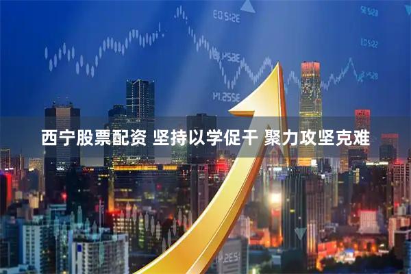 西宁股票配资 坚持以学促干 聚力攻坚克难