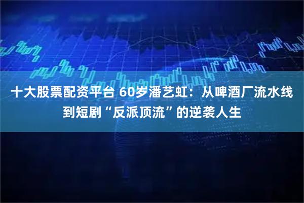 十大股票配资平台 60岁潘艺虹：从啤酒厂流水线到短剧“反派顶流”的逆袭人生