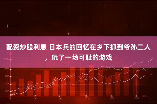 配资炒股利息 日本兵的回忆在乡下抓到爷孙二人，玩了一场可耻的游戏