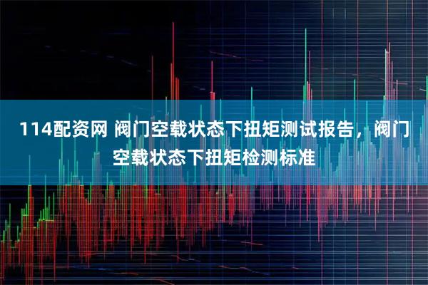 114配资网 阀门空载状态下扭矩测试报告，阀门空载状态下扭矩检测标准