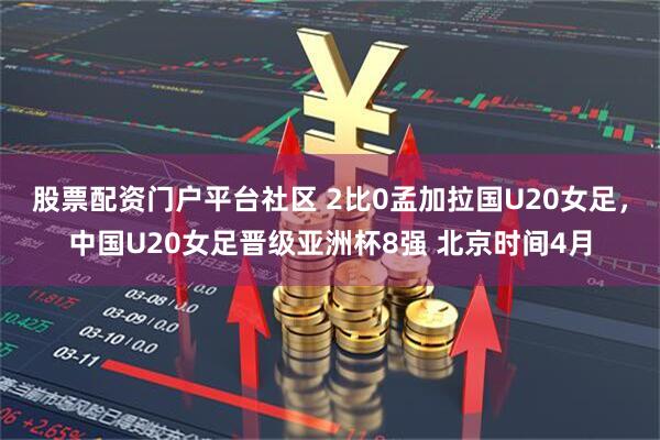 股票配资门户平台社区 2比0孟加拉国U20女足，中国U20女足晋级亚洲杯8强 北京时间4月